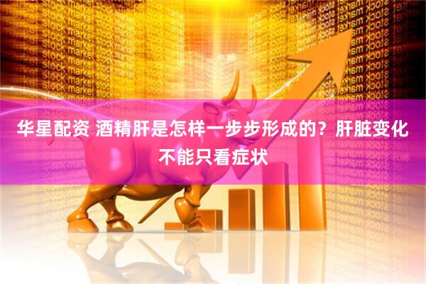 华星配资 酒精肝是怎样一步步形成的？肝脏变化不能只看症状
