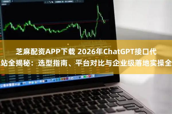 芝麻配资APP下载 2026年ChatGPT接口代理站全揭秘：选型指南、平台对比与企业级落地实操全解